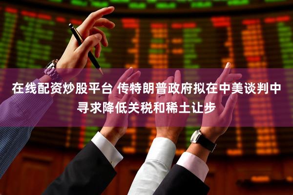 在线配资炒股平台 传特朗普政府拟在中美谈判中寻求降低关税和稀土让步