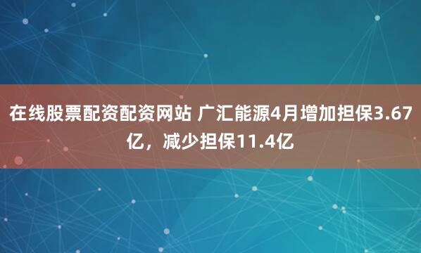在线股票配资配资网站 广汇能源4月增加担保3.67亿，减少担保11.4亿