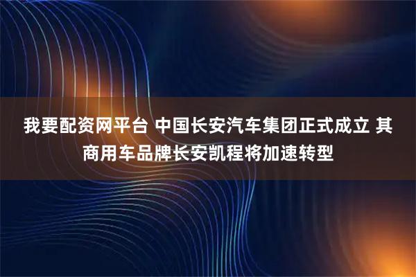 我要配资网平台 中国长安汽车集团正式成立 其商用车品牌长安凯程将加速转型