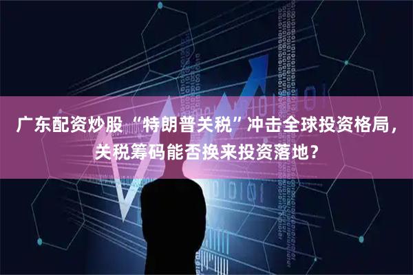 广东配资炒股 “特朗普关税”冲击全球投资格局，关税筹码能否换来投资落地？