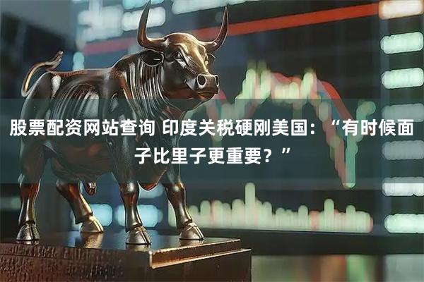股票配资网站查询 印度关税硬刚美国：“有时候面子比里子更重要？”