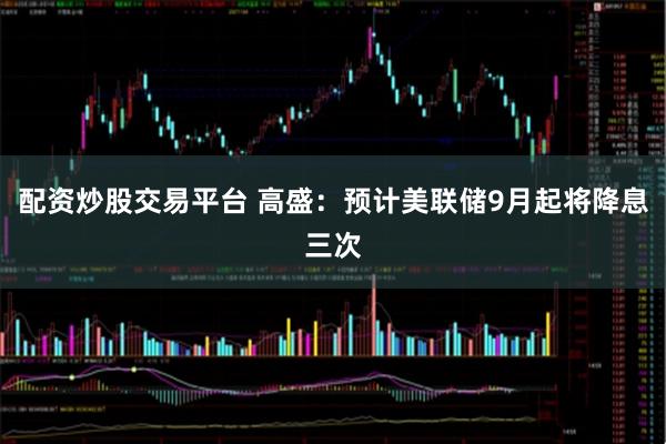 配资炒股交易平台 高盛：预计美联储9月起将降息三次