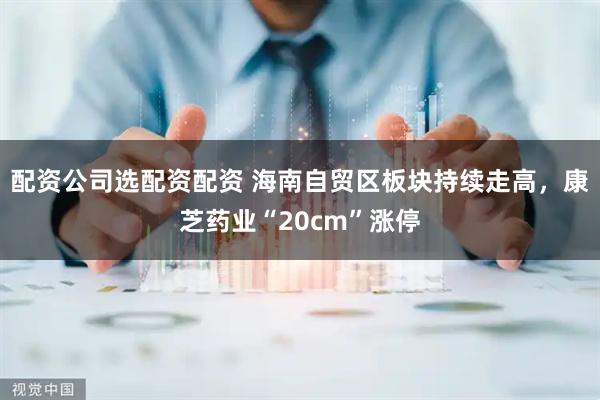 配资公司选配资配资 海南自贸区板块持续走高，康芝药业“20cm”涨停
