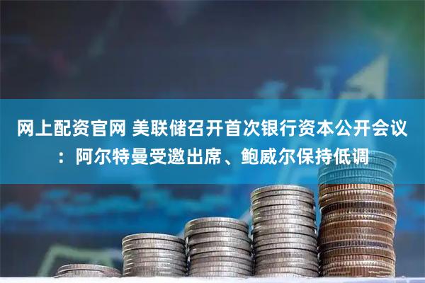 网上配资官网 美联储召开首次银行资本公开会议：阿尔特曼受邀出席、鲍威尔保持低调