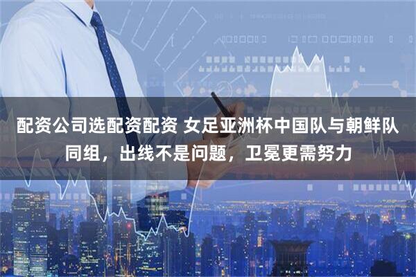 配资公司选配资配资 女足亚洲杯中国队与朝鲜队同组，出线不是问题，卫冕更需努力