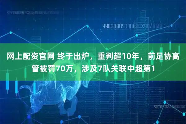 网上配资官网 终于出炉，重判超10年，前足协高管被罚70万，涉及7队关联中超第1