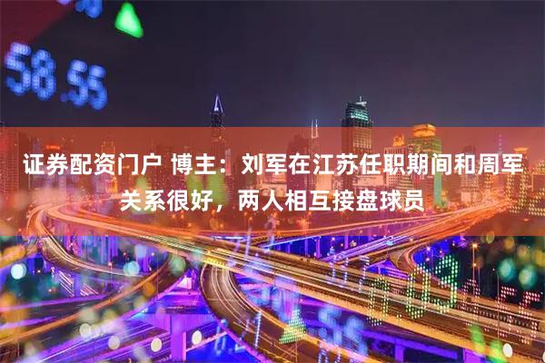 证券配资门户 博主：刘军在江苏任职期间和周军关系很好，两人相互接盘球员