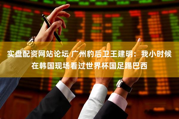 实盘配资网站论坛 广州豹后卫王建明：我小时候在韩国现场看过世界杯国足踢巴西