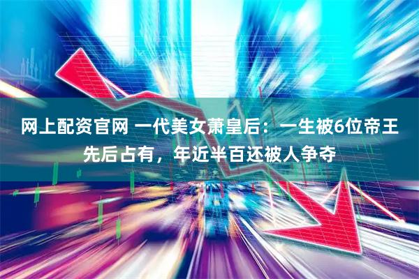 网上配资官网 一代美女萧皇后：一生被6位帝王先后占有，年近半百还被人争夺