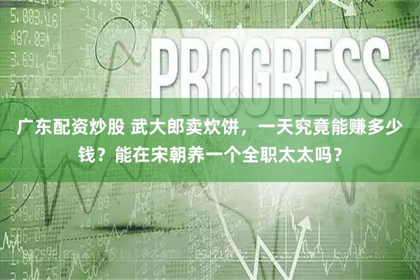广东配资炒股 武大郎卖炊饼，一天究竟能赚多少钱？能在宋朝养一个全职太太吗？