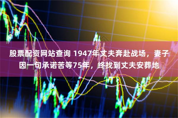 股票配资网站查询 1947年丈夫奔赴战场，妻子因一句承诺苦等75年，终找到丈夫安葬地