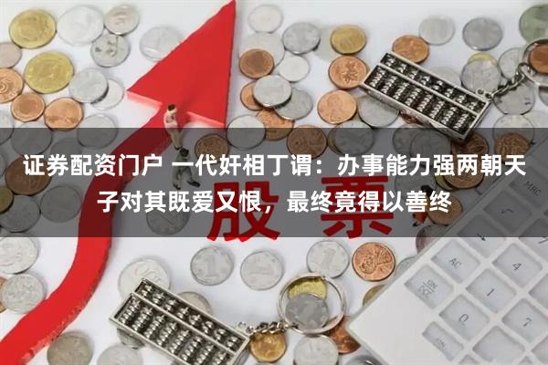 证券配资门户 一代奸相丁谓：办事能力强两朝天子对其既爱又恨，最终竟得以善终