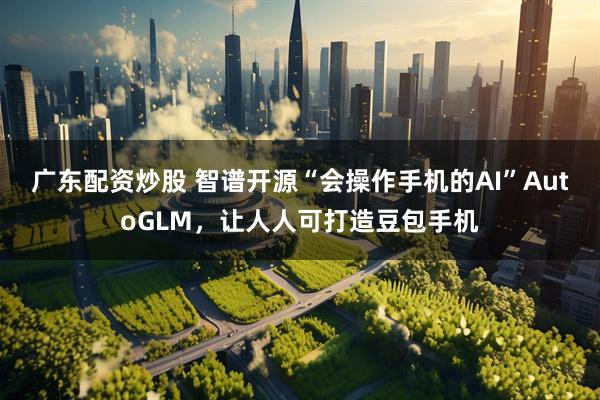 广东配资炒股 智谱开源“会操作手机的AI”AutoGLM,让人人可打造豆包手机