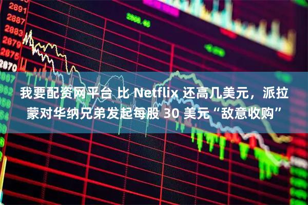 我要配资网平台 比 Netflix 还高几美元,派拉蒙对华纳兄弟发起每股 30 美元“敌意收购”