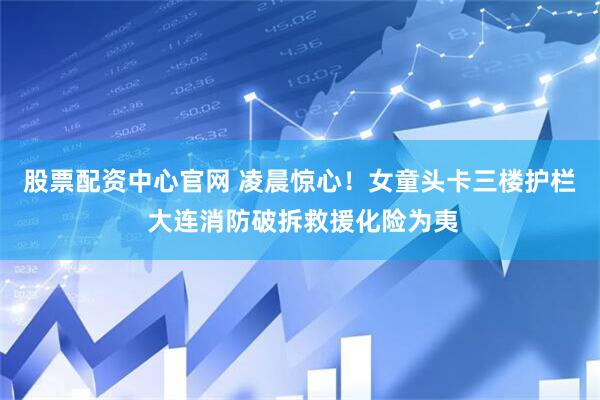 股票配资中心官网 凌晨惊心！女童头卡三楼护栏 大连消防破拆救援化险为夷