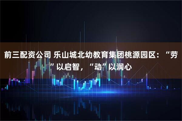 前三配资公司 乐山城北幼教育集团桃源园区：“劳”以启智，“动”以润心