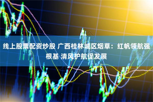 线上股票配资炒股 广西桂林城区烟草：红帆领航强根基 清风护航促发展