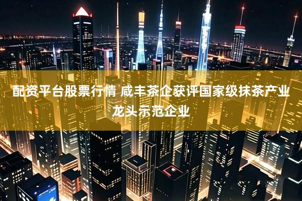配资平台股票行情 咸丰茶企获评国家级抹茶产业龙头示范企业