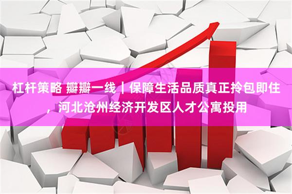 杠杆策略 瓣瓣一线｜保障生活品质真正拎包即住，河北沧州经济开发区人才公寓投用