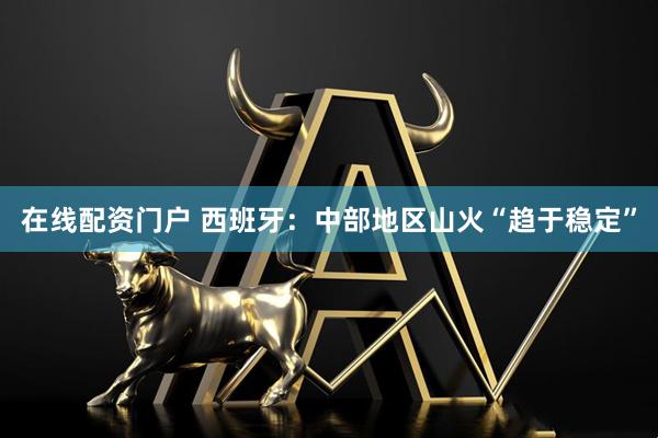 在线配资门户 西班牙：中部地区山火“趋于稳定”