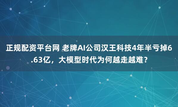 正规配资平台网 老牌AI公司汉王科技4年半亏掉6.63亿，大模型时代为何越走越难？