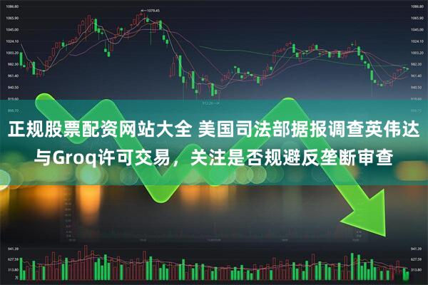 正规股票配资网站大全 美国司法部据报调查英伟达与Groq许可交易，关注是否规避反垄断审查