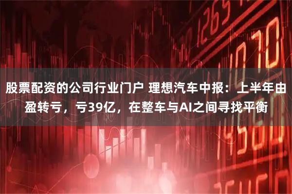 股票配资的公司行业门户 理想汽车中报：上半年由盈转亏，亏39亿，在整车与AI之间寻找平衡